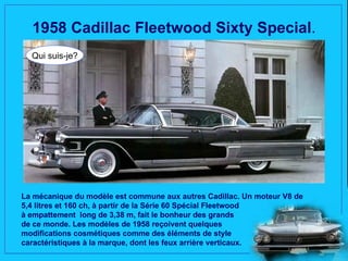 1958 Cadillac Fleetwood Sixty Special.
  Qui suis-je?




La mécanique du modèle est commune aux autres Cadillac. Un moteur V8 de
5,4 litres et 160 ch, à partir de la Série 60 Spécial Fleetwood
à empattement long de 3,38 m, fait le bonheur des grands
de ce monde. Les modèles de 1958 reçoivent quelques
modifications cosmétiques comme des éléments de style
caractéristiques à la marque, dont les feux arrière verticaux.
 