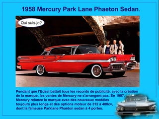 1958 Mercury Park Lane Phaeton Sedan.

  Qui suis-je?




Pendant que l’Edsel battait tous les records de publicité, avec la création
de la marque, les ventes de Mercury ne s'arrangent pas. En 1957,
Mercury relance la marque avec des nouveaux modèles
toujours plus longs et des options moteur de 312 à 400cv,
dont la fameuse Parklane Phaéton sedan à 4 portes.
 