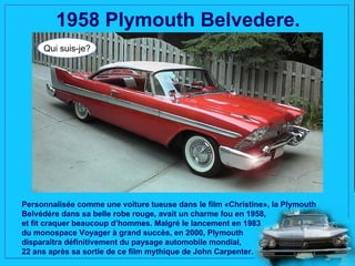 1958 Plymouth Belvedere.
     Qui suis-je?




Personnalisée comme une voiture tueuse dans le film «Christine», la Plymouth
Belvédère dans sa belle robe rouge, avait un charme fou en 1958,
et fit craquer beaucoup d’hommes. Malgré le lancement en 1983
du monospace Voyager à grand succès, en 2000, Plymouth
disparaîtra définitivement du paysage automobile mondial,
22 ans après sa sortie de ce film mythique de John Carpenter.
 