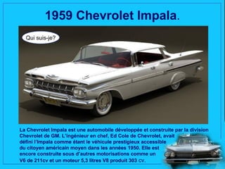1959 Chevrolet Impala.
  Qui suis-je?




La Chevrolet Impala est une automobile développée et construite par la division
Chevrolet de GM. L’ingénieur en chef, Ed Cole de Chevrolet, avait
défini l’Impala comme étant le véhicule prestigieux accessible
du citoyen américain moyen dans les années 1950. Elle est
encore construite sous d’autres motorisations comme un
V6 de 211cv et un moteur 5,3 litres V8 produit 303 cv.
 