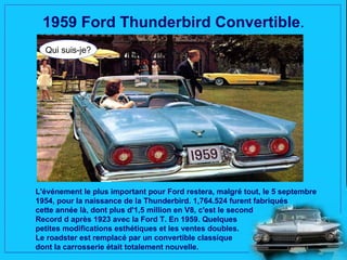 1959 Ford Thunderbird Convertible.
  Qui suis-je?




L'événement le plus important pour Ford restera, malgré tout, le 5 septembre
1954, pour la naissance de la Thunderbird. 1,764.524 furent fabriqués
cette année là, dont plus d'1,5 million en V8, c'est le second
Record d après 1923 avec la Ford T. En 1959. Quelques
petites modifications esthétiques et les ventes doubles.
Le roadster est remplacé par un convertible classique
dont la carrosserie était totalement nouvelle.
 