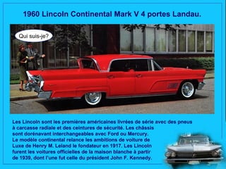 1960 Lincoln Continental Mark V 4 portes Landau.

  Qui suis-je?




Les Lincoln sont les premières américaines livrées de série avec des pneus
à carcasse radiale et des ceintures de sécurité. Les châssis
sont dorénavant interchangeables avec Ford ou Mercury.
Le modèle continental relance les ambitions de voiture de
Luxe de Henry M. Leland le fondateur en 1917. Les Lincoln
furent les voitures officielles de la maison blanche à partir
de 1939, dont l’une fut celle du président John F. Kennedy.
 