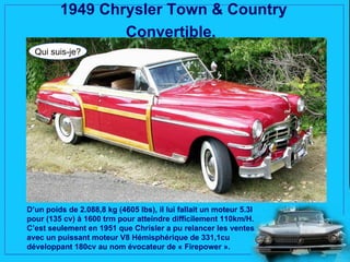 1949 Chrysler Town & Country
                 Convertible.
  Qui suis-je?




D’un poids de 2.088,8 kg (4605 lbs), il lui fallait un moteur 5.3l
pour (135 cv) à 1600 trm pour atteindre difficilement 110km/H.
C’est seulement en 1951 que Chrisler a pu relancer les ventes
avec un puissant moteur V8 Hémisphérique de 331,1cu
développant 180cv au nom évocateur de « Firepower ».
 