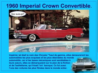 1960 Imperial Crown Convertible.
   Qui suis-je?




 Impérial, tel était le nom des Chrysler "haut de gamme, elles demeureront les
 automobiles les plus exquises et les plus désirables du monde
 automobile, car si les bases mécaniques sont semblables à
 leurs sœurs, elles se démarquaient sur le plan de la finition
 et de l'esthétisme, qui frisait l’art baroque. Ce fut aussi
 l’une des voitures les plus filmées dans le monde entier.
 