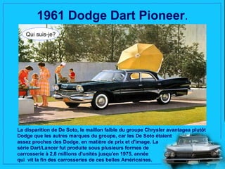 1961 Dodge Dart Pioneer.
   Qui suis-je?




La disparition de De Soto, le maillon faible du groupe Chrysler avantagea plutôt
Dodge que les autres marques du groupe, car les De Soto étaient
assez proches des Dodge, en matière de prix et d'image. La
série Dart/Lancer fut produite sous plusieurs formes de
carrosserie à 2,8 millions d'unités jusqu'en 1975, année
qui vit la fin des carrosseries de ces belles Américaines.
 