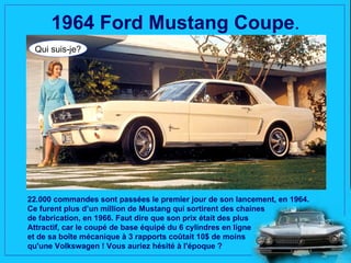 1964 Ford Mustang Coupe.
 Qui suis-je?




22.000 commandes sont passées le premier jour de son lancement, en 1964.
Ce furent plus d’un million de Mustang qui sortirent des chaines
de fabrication, en 1966. Faut dire que son prix était des plus
Attractif, car le coupé de base équipé du 6 cylindres en ligne
et de sa boîte mécanique à 3 rapports coûtait 10$ de moins
qu'une Volkswagen ! Vous auriez hésité à l'époque ?
 