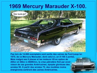 1969 Mercury Marauder X-100.
  Qui suis-je?




Pas loin de 14.000 exemplaire sont sortis des usines de Ford jusqu’en
1970, de ce Mercury Marauder, dont celui-ci, un X-100 2 portes.
Mais malgré ses 6 places et les moteurs V8 en option de
265cv et 360cv à 4600t/mn, la crise pétrolière finit par avoir
raison de ces grandes Américaines, épopée glorieuse des
années 50. À partir des années 70, des modèles moins
énergivores sortiront des usines Américaines.
 