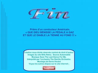 Prière d’un conducteur Américain.
  « QUE DIEU BÉNISSE LA PÉDALE A GAZ
ET QUE LE DIABLE LA TIENNE AU FOND !!! »




Création sous droits réservés contrat de droit d’auteur
    Images du site Bills Retro; Source Automobile
        Musique Save The Last Dance For Me.
   Interprèté par l’orchestre The Starlite Orchestra.
               Montage de Denis Hautot
     Voyez les autres diapos sur le site internet ;
 