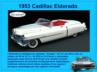 1953 Cadillac Eldorado.
   Qui suis-je?




L'Eldorado se distingua du cabriolet " de base " (si l'on ose dire), avec un
moteur de V8 de 331 c.i. de 5425 cc (5,4 litres) à carburateur
quadruple corps dans la série 62 par une centaine de kilos
supplémentaires de chromes et d'équipements sophistiqués.
Certaines voitures seront même équipées d'une capote à
fermeture automatique par des capteurs d'humidité.
 