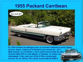 1955 Packard Carribean.
  Qui suis-je?




En 1955 Packard se distingua avec un nouveau millésime la série Clipper
de-luxe, Super, Custom et la Packard Line nommé les « 55th».
Mais surtout, «La Carribean » fut la voiture personnelle de stars
Comme Edith Piaf ou Jean Marais, à l’époque. Le moteur qui
développait 314cv avec son V8 de 6132cc consommait
environ 18 l au 100 km. Par contre, le prix était de 4080 $.
 
