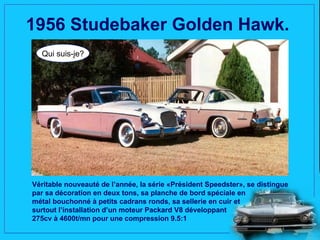 1956 Studebaker Golden Hawk.
  Qui suis-je?




Véritable nouveauté de l’année, la série «Président Speedster», se distingue
par sa décoration en deux tons, sa planche de bord spéciale en
métal bouchonné à petits cadrans ronds, sa sellerie en cuir et
surtout l’installation d’un moteur Packard V8 développant
275cv à 4600t/mn pour une compression 9.5:1
 