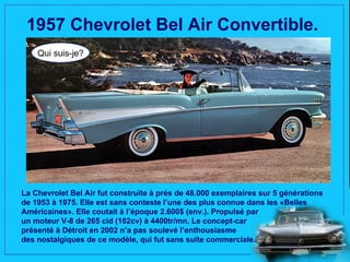 1957 Chevrolet Bel Air Convertible.
    Qui suis-je?




La Chevrolet Bel Air fut construite à prés de 48.000 exemplaires sur 5 générations
de 1953 à 1975. Elle est sans conteste l’une des plus connue dans les «Belles
Américaines». Elle coutait à l’époque 2.600$ (env.). Propulsé par
un moteur V-8 de 265 cid (162cv) à 4400tr/mn. Le concept-car
présenté à Détroit en 2002 n’a pas soulevé l’enthousiasme
des nostalgiques de ce modèle, qui fut sans suite commerciale.
 