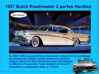 1957 Buick Roadmaster 2 portes Hardtop.
   Qui suis-je?




 De 1955 à 1958, la puissante Buick Roadmaster rivalisait dans la série Riviera,
 qui désignait les modèles 2 portes hardtop sans montants
 centraux. Munis d’un V8 de 425 pouces cubes, Elle atteignait
 le 100km/h en 12 secondes. Toutes les Buick de l'année 57
 atteignaient, ou dépassaient même, le 175 km/h.
 