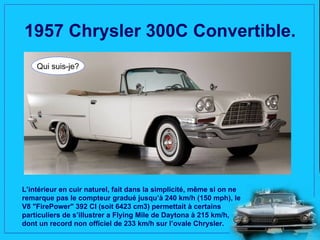 1957 Chrysler 300C Convertible.
    Qui suis-je?




L’intérieur en cuir naturel, fait dans la simplicité, même si on ne
remarque pas le compteur gradué jusqu’à 240 km/h (150 mph), le
V8 "FirePower" 392 CI (soit 6423 cm3) permettait à certains
particuliers de s’illustrer a Flying Mile de Daytona à 215 km/h,
dont un record non officiel de 233 km/h sur l’ovale Chrysler.
 