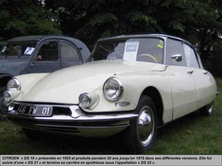 CITROEN « DS 19 » présentée en 1955 et produite pendant 20 ans jusqu’en 1975 dans ses différentes versions. Elle fut
suivie d’une « DS 21 » et termina sa carrière en apothéose sous l’appellation « DS 23 ».
 