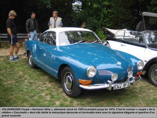 VOLSKWAGEN Coupé « Karmann Ghia », allemand, lancé en 1955 et produit jusqu’en 1974. C’est la version « coupé » de la
célèbre « Coccinelle » dont elle hérite la mécanique éprouvée et increvable mais avec la signature élégante et sportive d’un
grand couturier
 