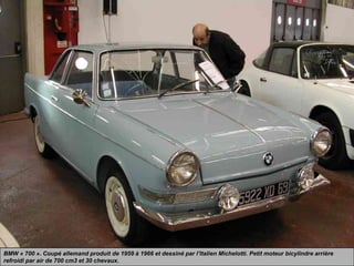 BMW « 700 ». Coupé allemand produit de 1959 à 1966 et dessiné par l’Italien Michelotti. Petit moteur bicylindre arrière
refroidi par air de 700 cm3 et 30 chevaux.
 