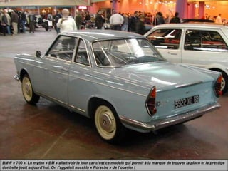 BMW « 700 ». Le mythe « BM » allait voir le jour car c’est ce modèle qui permit à la marque de trouver la place et le prestige
dont elle jouit aujourd’hui. On l’appelait aussi la « Porsche » de l’ouvrier !
 