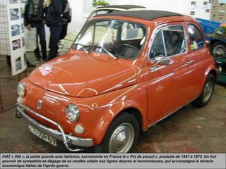 FIAT « 500 », la petite grande auto italienne, surnommée en France le « Pot de yaourt », produite de 1957 à 1975. Un fort
pouvoir de sympathie se dégage de ce modèle urbain aux lignes douces et harmonieuses, qui accompagna le miracle
économique italien de l’après-guerre.
 