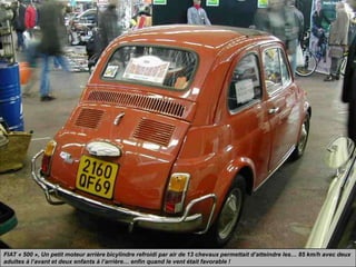 FIAT « 500 », Un petit moteur arrière bicylindre refroidi par air de 13 chevaux permettait d’atteindre les… 85 km/h avec deux
adultes à l’avant et deux enfants à l’arrière… enfin quand le vent était favorable !
 