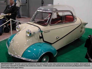 MESSERSCHMITT, Scooter carrossé allemand, donc sans permis, pour deux personnes assises en tandem, lancé après la
guerre pour résoudre le problème des embarras urbains. C’était aussi une manière de reconvertir pacifiquement l’industrie
aéronautique d’un pays vaincu.
 