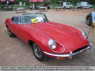 JAGUAR « Type E », anglaise, produite de 1961 à 1973. Une conception très proche de la voiture de course. Un capot
démesuré qui abrite un 6 cylindres en ligne de 3781 cm3 et développant 265 chevaux pour entraîner la voiture à 240 km/h !
 