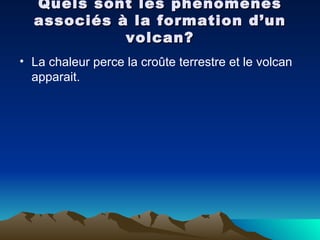 Quels sont les phénomènes associés à la formation d’un volcan? La chaleur perce la croûte terrestre et le volcan apparait. 