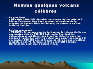 Nomme quelques volcans célèbres   Le plus haut • NEVADO OJOS DEL SALADO, ce volcan chilien atteint 6 886 m d’altitude. Plus haut sommet volcanique de la planète, le Nevado Ojos del Salado, ne présente qu’une activité limitée. Le plus menaçant • VESUVE : Situé aux abords de Naples, le volcan abrite sur ses pentes plus de 700 000 habitants. Pourtant les vulcanologues prédisent une éruption violente dans les années à venir. Son activité volcanique aurait commencé il y a environ 350 000 ans et la plus célèbre de ses éruptions remonte à l'an 79, lorsque la lave ensevelit Pompéi, Herculanum, ainsi que 6 autres villes. 