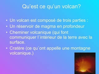 Qu’est ce qu’un volcan? Un volcan est composé de trois parties : Un réservoir de magma en profondeur Cheminer volcanique (qui font communiquer l`intérieur de la terre avec la surface. Cratère (ce qu`ont appelle une montagne volcanique.)   