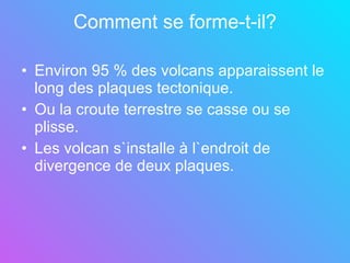 Comment se forme-t-il? Environ 95 % des volcans apparaissent le long des plaques tectonique. Ou la croute terrestre se casse ou se plisse.  Les volcan s`installe à l`endroit de divergence de deux plaques. 