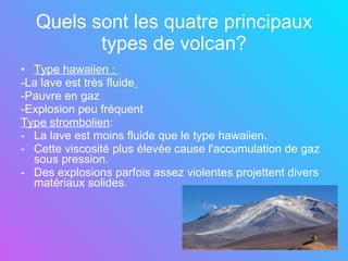 Quels sont les quatre principaux types de volcan? Type hawaiien :  -La lave est très fluide   -Pauvre en gaz -Explosion peu fréquent  Type strombolien : La lave est moins fluide que le type hawaiien. Cette viscosité plus élevée cause l'accumulation de gaz sous pression.  Des explosions parfois assez violentes projettent divers matériaux solides. 