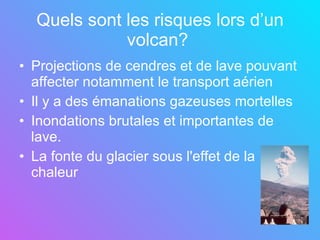 Quels sont les risques lors d’un volcan?   Projections de cendres et de lave pouvant affecter notamment le transport aérien Il y a des émanations gazeuses mortelles Inondations brutales et importantes de lave. La fonte du glacier sous l'effet de la chaleur   