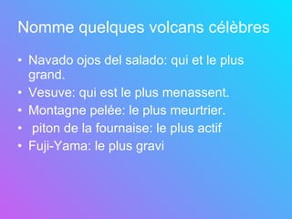 Nomme quelques volcans célèbres   Navado ojos del salado: qui et le plus grand. Vesuve: qui est le plus menassent. Montagne pelée: le plus meurtrier. piton de la fournaise: le plus actif Fuji-Yama: le plus gravi   