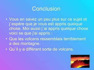 Conclusion   Vous en savez un peu plus sur ce sujet et j`espère que je vous est appris quelque chose. Moi aussi j`ai appris quelque chose voici se que j'ai appris :  Que les volcans ressemblais terriblement a des montagne. Qu`il y a différant sorte de volcans.   