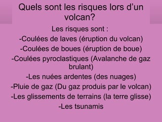 Quels sont les risques lors d’un volcan?  Les risques sont :  -Coulées de laves (éruption du volcan) -Coulées de boues (éruption de boue) -Coulées pyroclastiques (Avalanche de gaz brulant) -Les nuées ardentes (des nuages) -Pluie de gaz (Du gaz produis par le volcan) -Les glissements de terrains (la terre glisse) -Les tsunamis 