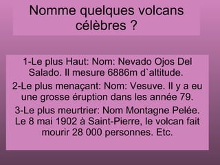 Nomme quelques volcans célèbres ? 1-Le plus Haut: Nom: Nevado Ojos Del Salado. Il mesure 6886m d`altitude.  2-Le plus menaçant: Nom: Vesuve. Il y a eu une grosse éruption dans les année 79. 3-Le plus meurtrier: Nom Montagne Pelée. Le 8 mai 1902 à Saint-Pierre, le volcan fait mourir 28 000 personnes. Etc. 