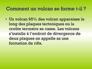 Comment un volcan se forme t-il ? Un volcan 95% des volcan apparaisse le long des plaques tectoniques ou la croûte terrestre se casse. Les volcans s’installe à l’endroit de divergence de deux plaques on appelle sa une formation de rifts.  
