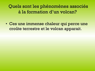   Quels sont les phénomènes associés à la formation d’un volcan?   Ces une immense chaleur qui perce une croûte terrestre et le volcan apparait. 