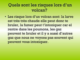 Quels sont les risques lors d’un volcan?   Les risque lors d’un volcan sont: la larve est très très chaude elle peut donc te bruler, la fumer peut t’intoxiquer car el rentre dans les poumons, les gaz peuvent te bruler et il y a aussi d’autres gaz que nous ne voyons pas souvent qui peuvent vous intoxiquer.   