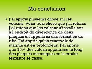 Ma conclusion J’ai appris plusieurs chose sur les volcans. Voici trois chose que j’ai retenu: J’ai retenu que   les volcans s’installaient  à l’endroit de divergence de deux plaques on appelle sa une formation de rifts. J’ai appris qu’un réservoir de magma est en profondeur. J’ai appris que 95% des volcan apparaisse le long des plaques tectoniques ou la croûte terrestre se casse.   