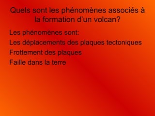Quels sont les phénomènes associés à la formation d’un volcan? Les phénomènes sont: Les déplacements des plaques tectoniques Frottement des plaques Faille dans la terre  