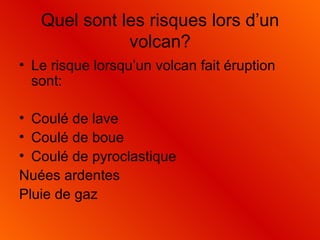 Quel sont les risques lors d’un volcan? Le risque lorsqu’un volcan fait éruption sont: Coulé de lave Coulé de boue Coulé de pyroclastique Nuées ardentes Pluie de gaz 