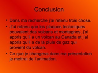 Conclusion Dans ma recherche j’ai retenu trois chose. J’ai retenu que les plaques tectoniques pouvaient des volcans et montagnes, j’ai appris qu’il a un volcan au Canada et j’ai appris qu’il a de la pluie de gaz qui provient du volcan. Ce que je changerai dans ma présentation je mettrai de l’animation. 
