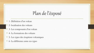 Plan de l’éxposé
• 1- Définition d’un volcan
• 2- localisation des volcans
• 3- Les composants d’un volcan
• 4- La formations des volcans
• 5- Les types des éruptions volcaniques
• 6- La différence entre ces types
 