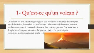 1- Qu’est-ce qu’un volcan ?
• Un volcan est une structure géologique que résulte de la montée d’un magma
issu de la fusion des roches en profondeur , à la surface de la croute terrestre
ou d’un autre astre à travers des fissures. Les volcans peuvent être associées à
des phénomènes plus au moins dangereux : (rejets de gaz toxiques ,
explosions avec projection de roche …)
 