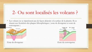 2- Ou sont localisés les volcans ?
• Les volcans ne se répartissent pas de façon aléatoire à la surface de la planète. Ils se
situent aux frontières des plaques lithosphériques ( zone de divergence et zone de
convergence )
Zone de divergence Zone de convergence
 