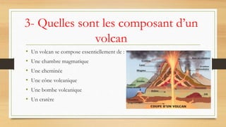 3- Quelles sont les composant d’un
volcan
• Un volcan se compose essentiellement de :
• Une chambre magmatique
• Une cheminée
• Une cône volcanique
• Une bombe volcanique
• Un cratère
 