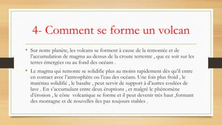 4- Comment se forme un volcan
• Sur notre planète, les volcans se forment à cause de la remontée et de
l’accumulation de magma au dessus de la croute terrestre , que ce soit sur les
terres émergées ou au fond des océans .
• Le magma qui remonte se solidifie plus au moins rapidement dès qu’il entre
en contact avec l’atmosphère ou l’eau des océans. Une fois plus froid , le
matériau solidifié , le basalte , peut servir de support à d’autres coulées de
lave . En s’accumulant entre deux éruptions , et malgré le phénomène
d’érosion , le cône volcanique se forme et il peut devenir très haut ,formant
des montagne et de nouvelles iles pas toujours stables .
 