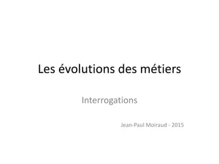 Les évolutions des métiers
Interrogations
Jean-Paul Moiraud - 2015
 