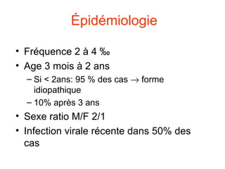 Épidémiologie

• Fréquence 2 à 4 ‰
• Age 3 mois à 2 ans
  – Si < 2ans: 95 % des cas → forme
    idiopathique
  – 10% après 3 ans
• Sexe ratio M/F 2/1
• Infection virale récente dans 50% des
  cas
 